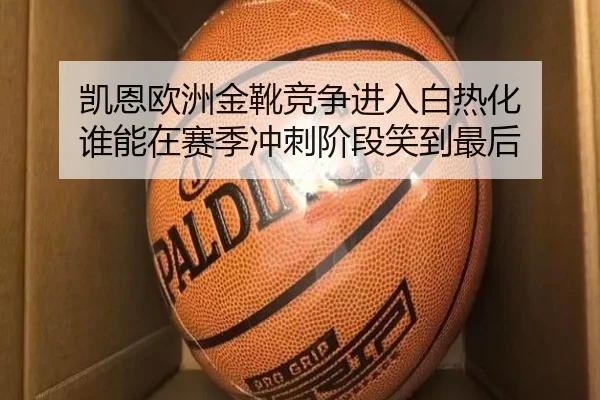 凯恩欧洲金靴竞争进入白热化 谁能在赛季冲刺阶段笑到最后 - pabuyu